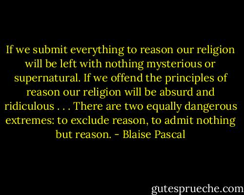 If we submit everything to reason our religion will be left with nothing mysterious or supernatural. If we offend the principles of reason our religion will be absurd and ridiculous . . . There are two equally dangerous extremes: to exclude reason, to admit nothing but reason. - Blaise Pascal