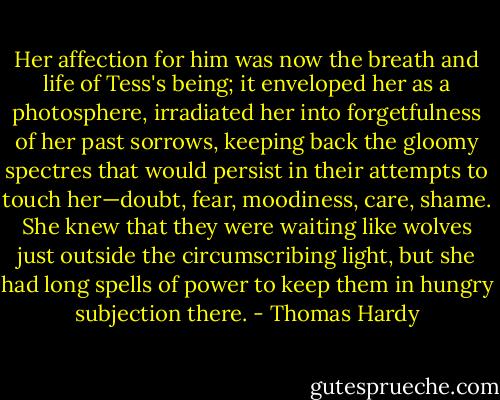 Her affection for him was now the breath and life of Tess's being; it enveloped her as a photosphere, irradiated her into forgetfulness of her past sorrows, keeping back the gloomy spectres that would persist in their attempts to touch her—doubt, fear, moodiness, care, shame. She knew that they were waiting like wolves just outside the circumscribing light, but she had long spells of power to keep them in hungry subjection there. - Thomas Hardy