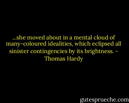 ...she moved about in a mental cloud of many-coloured idealities, which eclipsed all sinister contingencies by its brightness. - Thomas Hardy