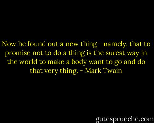 Now he found out a new thing--namely, that to promise not to do a thing is the surest way in the world to make a body want to go and do that very thing. - Mark Twain