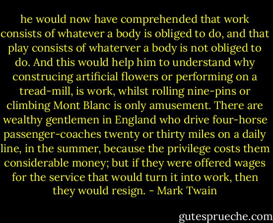 he would now have comprehended that work consists of whatever a body is obliged to do, and that play consists of whaterver a body is not obliged to do. And this would help him to understand why construcing artificial flowers or performing on a tread-mill, is work, whilst rolling nine-pins or climbing Mont Blanc is only amusement. There are wealthy gentlemen in England who drive four-horse passenger-coaches twenty or thirty miles on a daily line, in the summer, because the privilege costs them considerable money; but if they were offered wages for the service that would turn it into work, then they would resign. - Mark Twain