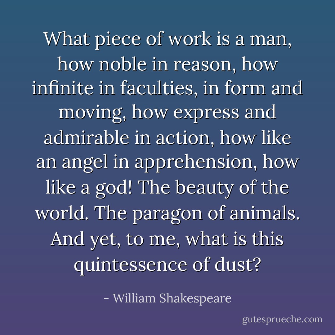 What piece of work is a man, how noble in reason, how infinite in faculties, in form and moving, how express and admirable in action, how like an angel in apprehension, how like a god! The beauty of the world. The paragon of animals. And yet, to me, what is this quintessence of dust? - William Shakespeare
