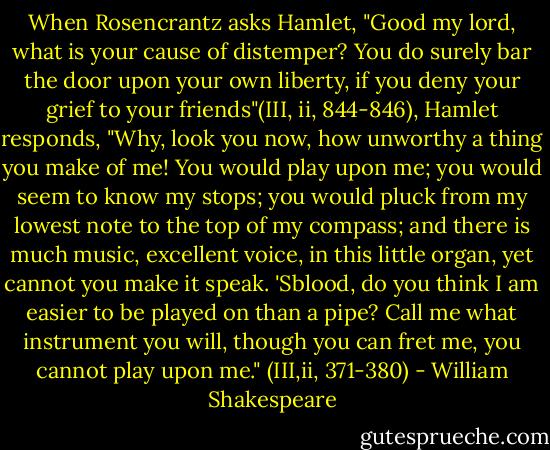 When Rosencrantz asks Hamlet, "Good my lord, what is your cause of distemper? You do surely bar the door upon your own liberty, if you deny your grief to your friends"(III, ii, 844-846), Hamlet responds, "Why, look you now, how unworthy a thing you make of me! You would play upon me; you would seem to know my stops; you would pluck from my lowest note to the top of my compass; and there is much music, excellent voice, in this little organ, yet cannot you make it speak. 'Sblood, do you think I am easier to be played on than a pipe? Call me what instrument you will, though you can fret me, you cannot play upon me." (III,ii, 371-380) - William Shakespeare