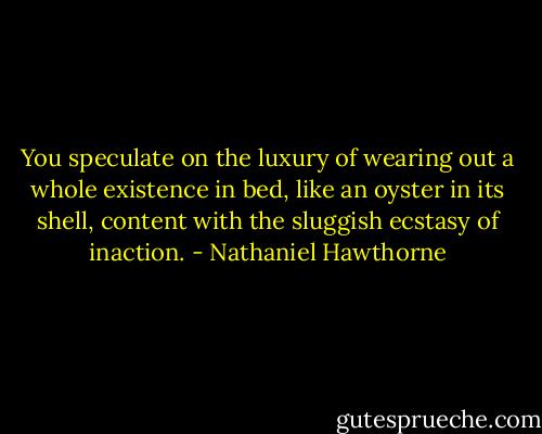 You speculate on the luxury of wearing out a whole existence in bed, like an oyster in its shell, content with the sluggish ecstasy of inaction. - Nathaniel Hawthorne