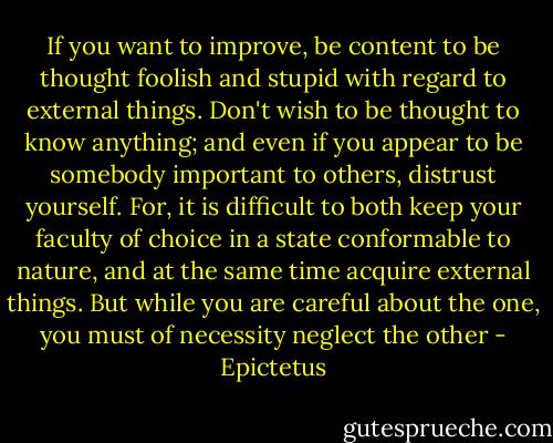 If you want to improve, be content to be thought foolish and stupid with regard to external things. Don't wish to be thought to know anything; and even if you appear to be somebody important to others, distrust yourself. For, it is difficult to both keep your faculty of choice in a state conformable to nature, and at the same time acquire external things. But while you are careful about the one, you must of necessity neglect the other - Epictetus