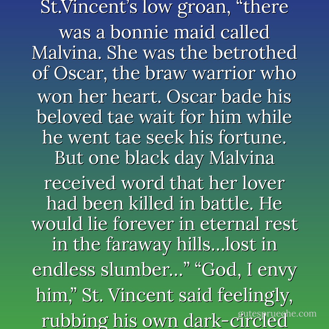 A lang, lang time ago…” MacPhee began, ignoring St.Vincent’s low groan, “there was a bonnie maid called Malvina. She was the betrothed of Oscar, the braw warrior who won her heart. Oscar bade his beloved tae wait for him while he went tae seek his fortune. But one black day Malvina received word that her lover had been killed in battle. He would lie forever in eternal rest in the faraway hills…lost in endless slumber…”<br />“God, I envy him,” St. Vincent said feelingly, rubbing his own dark-circled eyes. - Lisa Kleypas