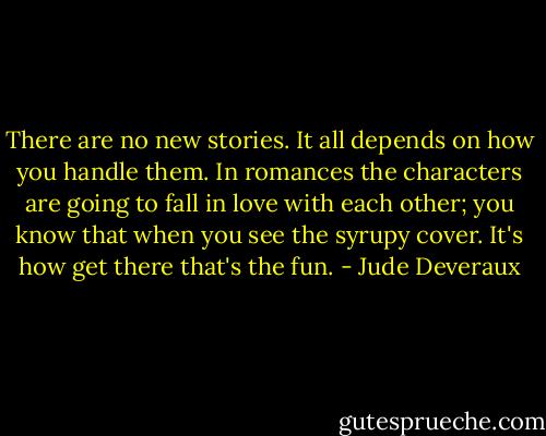 There are no new stories. It all depends on how you handle them. In romances the characters are going to fall in love with each other; you know that when you see the syrupy cover. It's how get there that's the fun. - Jude Deveraux