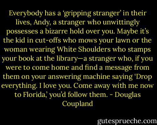 Everybody has a ‘gripping stranger’ in their lives, Andy, a stranger who unwittingly possesses a bizarre hold over you. Maybe it’s the kid in cut-offs who mows your lawn or the woman wearing White Shoulders who stamps your book at the library—a stranger who, if you were to come home and find a message from them on your answering machine saying ‘Drop everything. I love you. Come away with me now to Florida,’ you’d follow them. - Douglas Coupland