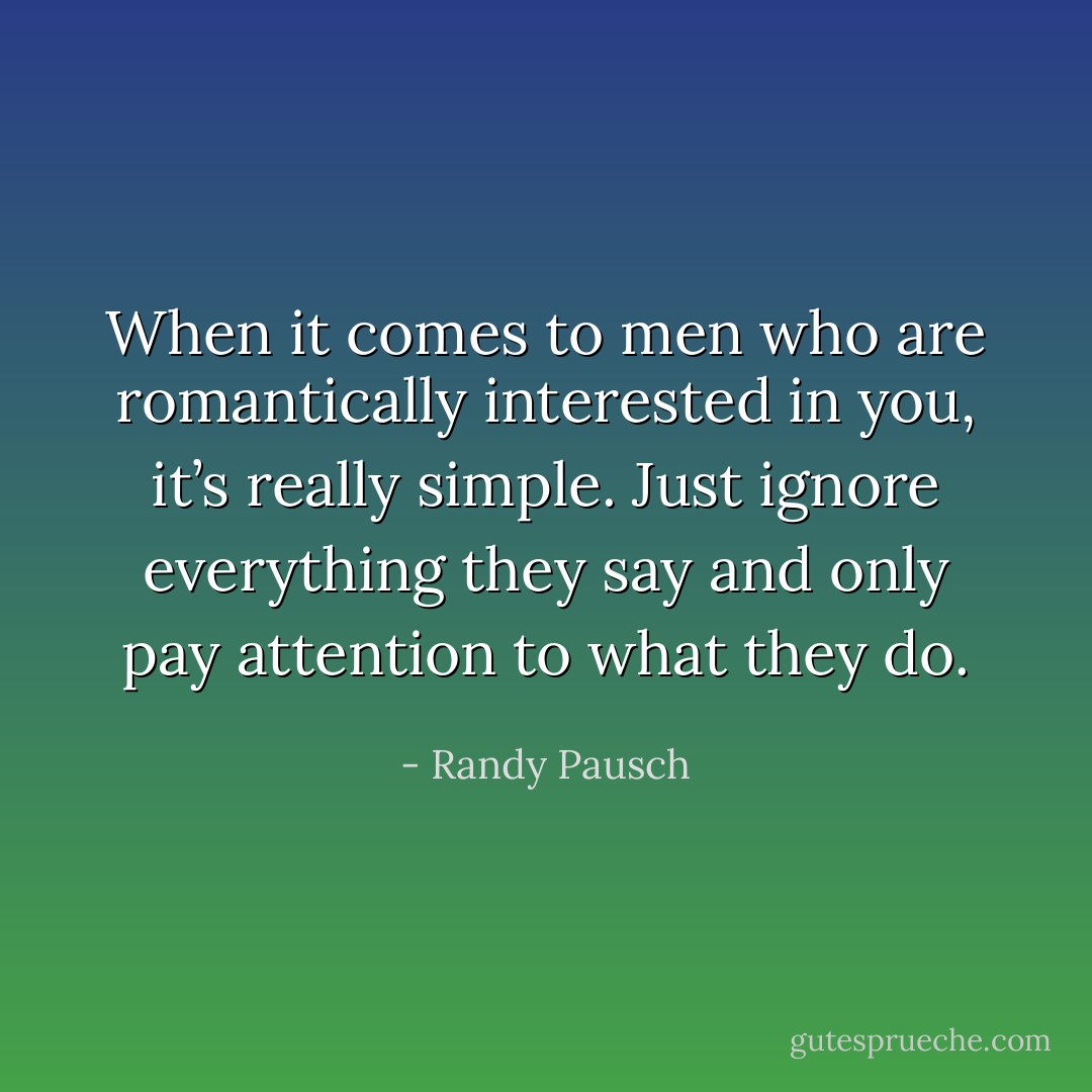 When it comes to men who are romantically interested in you, it’s really simple. Just ignore everything they say and only pay attention to what they do. - Randy Pausch