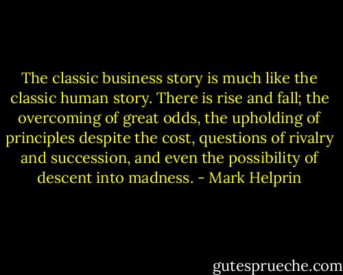 The classic business story is much like the classic human story. There is rise and fall; the overcoming of great odds, the upholding of principles despite the cost, questions of rivalry and succession, and even the possibility of descent into madness. - Mark Helprin