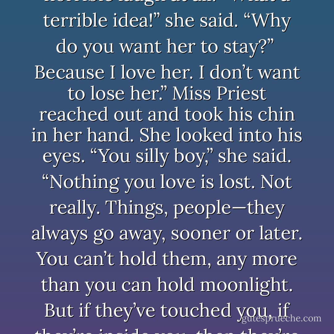 I don’t want Tiamat to go back,” said Jeremy sullenly. “I want her to stay here with me.”<br /><br />Miss Priest laughed. It was not a horrible laugh at all. “What a terrible idea!” she said. “Why do you want her to stay?”<br /><br />Because I love her. I don’t want to lose her.”<br />Miss Priest reached out and took his chin in her hand. She looked into his eyes. “You silly boy,” she said. “Nothing you love is lost. Not really. Things, people—they always go away, sooner or later. You can’t hold them, any more than you can hold moonlight. But if they’ve touched you, if they’re inside you, then they’re still yours. The only things you ever really have are the ones you hold inside your heart. - Bruce Coville