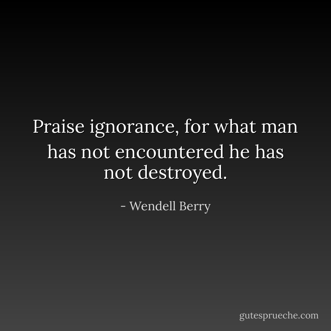 Praise ignorance, for what man has not encountered he has not destroyed. - Wendell Berry