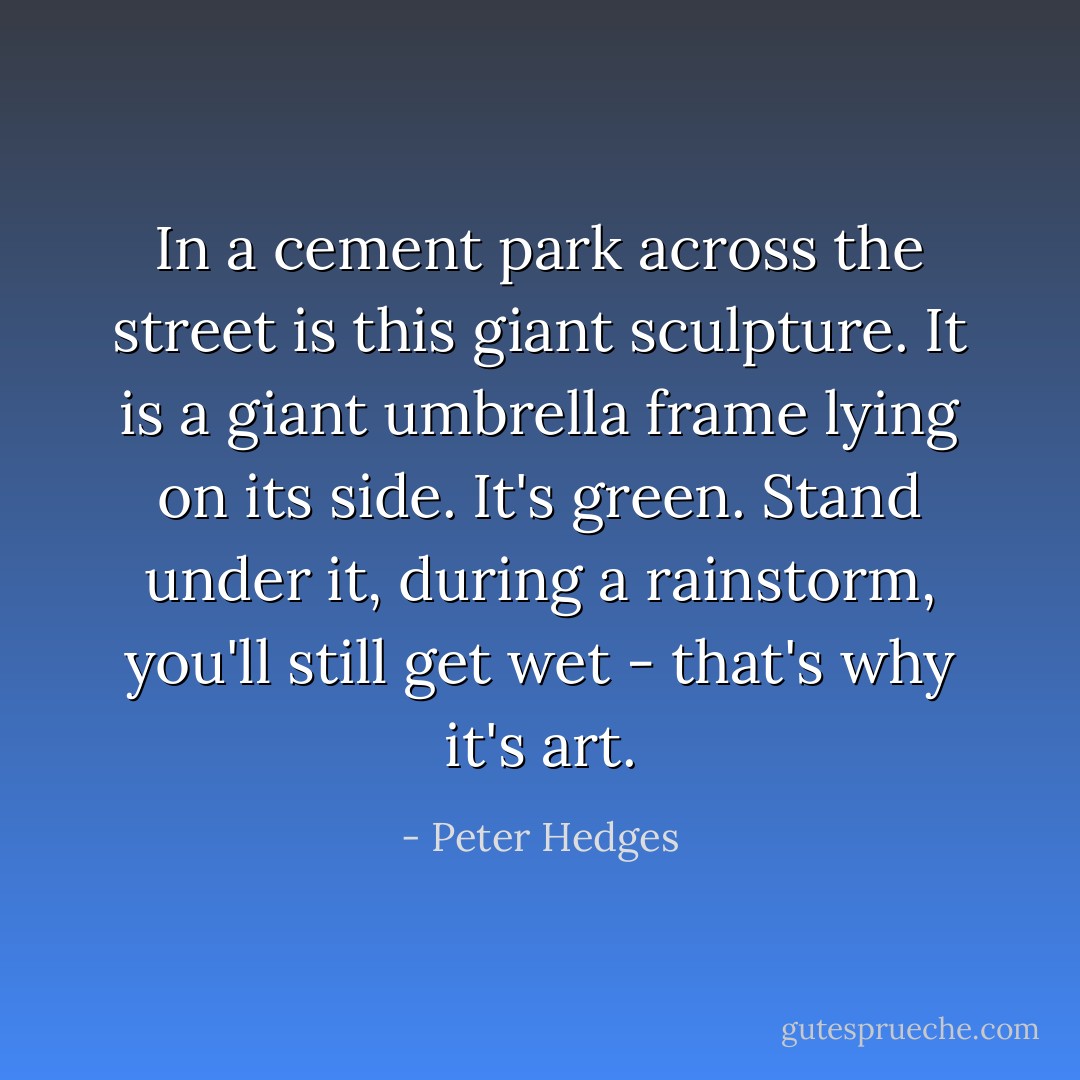 In a cement park across the street is this giant sculpture. It is a giant umbrella frame lying on its side. It's green. Stand under it, during a rainstorm, you'll still get wet - that's why it's art. - Peter Hedges