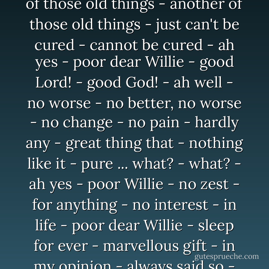 Poor Willie - running out - ah well - can't be helped - just one of those old things - another of those old things - just can't be cured - cannot be cured - ah yes - poor dear Willie - good Lord! - good God! - ah well - no worse - no better, no worse - no change - no pain - hardly any - great thing that - nothing like it - pure ... what? - what? - ah yes - poor Willie - no zest - for anything - no interest - in life - poor dear Willie - sleep for ever - marvellous gift - in my opinion - always said so - wish I had it - Samuel Beckett