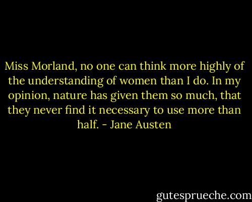 Miss Morland, no one can think more highly of the understanding of women than I do. In my opinion, nature has given them so much, that they never find it necessary to use more than half. - Jane Austen