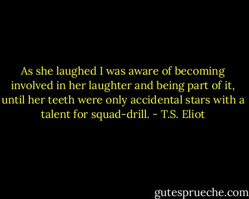 As she laughed I was aware of becoming involved in her laughter and being part of it, until her teeth were only accidental stars with a talent for squad-drill. - T.S. Eliot