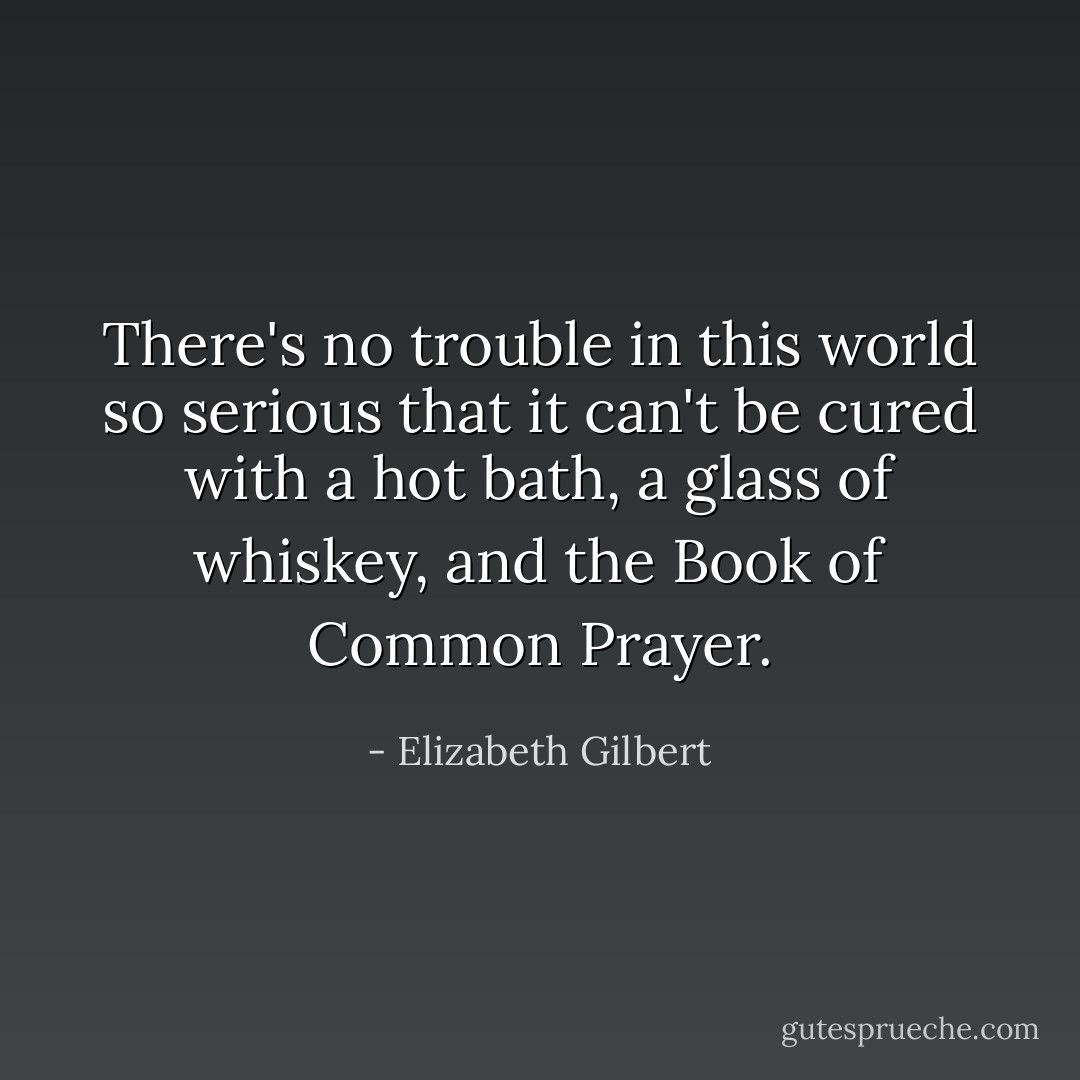 There's no trouble in this world so serious that it can't be cured with a hot bath, a glass of whiskey, and the Book of Common Prayer. - Elizabeth Gilbert