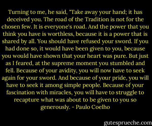 Turning to me, he said, "Take away your hand; it has deceived you. The road of the Tradition is not for the chosen few. It is everyone's road. And the power that you think you have is worthless, because it is a power that is shared by all. You should have refused your sword. If you had done so, it would have been given to you, because you would have shown that your heart was pure. But just as I feared, at the supreme moment you stumbled and fell. Because of your avidity, you will now have to seek again for your sword. And because of your pride, you will have to seek it among simple people. Because of your fascination with miracles, you will have to struggle to recapture what was about to be given to you so generously. - Paulo Coelho