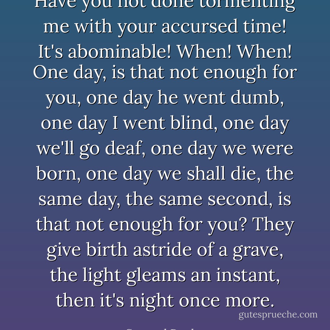 Have you not done tormenting me with your accursed time! It's abominable! When! When! One day, is that not enough for you, one day he went dumb, one day I went blind, one day we'll go deaf, one day we were born, one day we shall die, the same day, the same second, is that not enough for you? They give birth astride of a grave, the light gleams an instant, then it's night once more. - Samuel Beckett