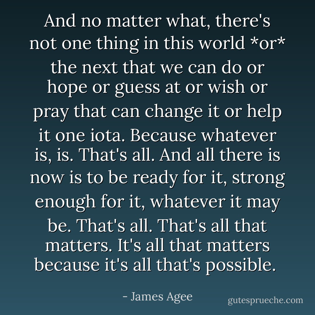 And no matter what, there's not one thing in this world *or* the next that we can do or hope or guess at or wish or pray that can change it or help it one iota. Because whatever is, is. That's all. And all there is now is to be ready for it, strong enough for it, whatever it may be. That's all. That's all that matters. It's all that matters because it's all that's possible.  - James Agee