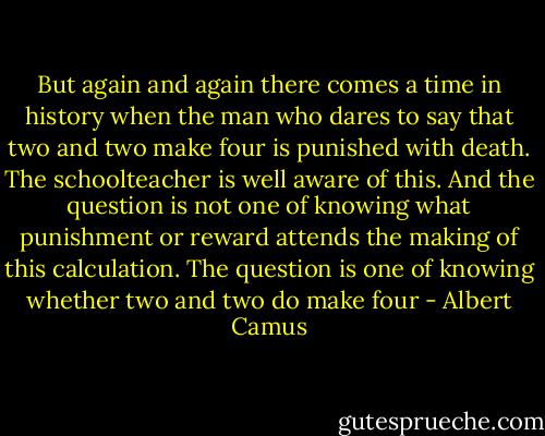 But again and again there comes a time in history when the man who dares to say that two and two make four is punished with death. The schoolteacher is well aware of this. And the question is not one of knowing what punishment or reward attends the making of this calculation. The question is one of knowing whether two and two do make four - Albert Camus