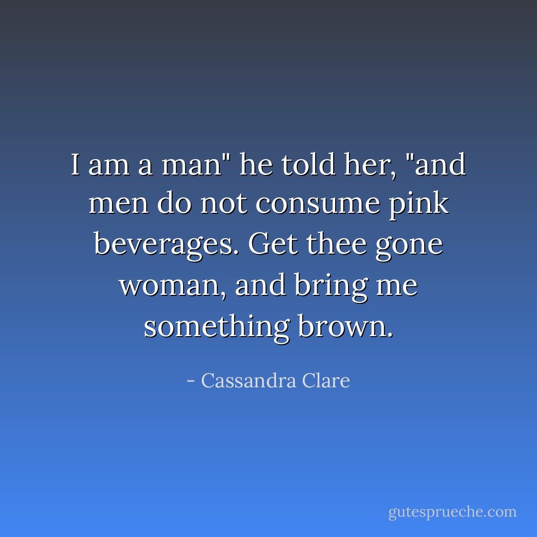 I am a man" he told her, "and men do not consume pink beverages. Get thee gone woman, and bring me something brown. - Cassandra Clare