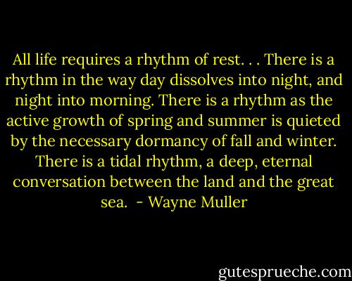All life requires a rhythm of rest. . .<br />There is a rhythm in the way day dissolves into night, and night into morning. There is a rhythm as the active growth of spring and summer is quieted by the necessary dormancy of fall and winter. There is a tidal rhythm, a deep, eternal conversation between the land and the great sea.  - Wayne Muller