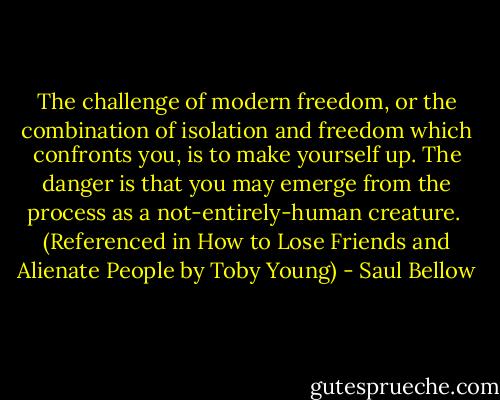 The challenge of modern freedom, or the combination of isolation and freedom which confronts you, is to make yourself up. The danger is that you may emerge from the process as a not-entirely-human creature. <br />(Referenced in How to Lose Friends and Alienate People by Toby Young) - Saul Bellow