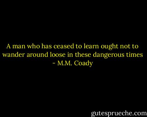 A man who has ceased to learn ought not to wander around loose in these dangerous times - M.M. Coady