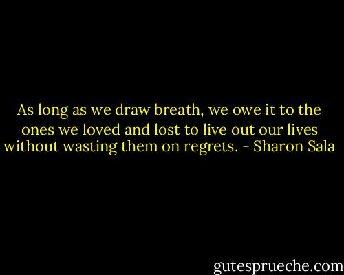 As long as we draw breath, we owe it to the ones we loved and lost to live out our lives without wasting them on regrets. - Sharon Sala