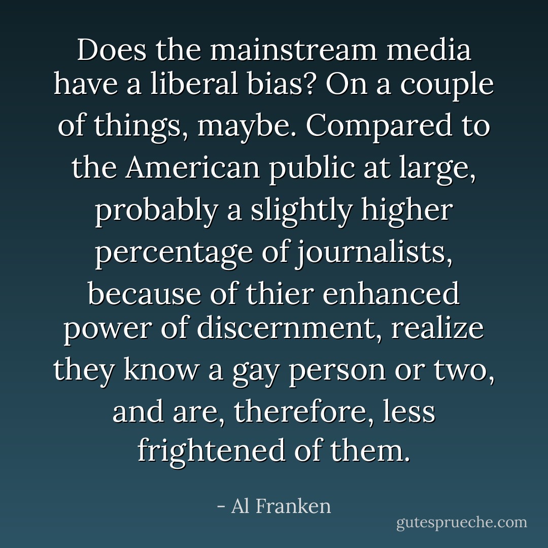 Does the mainstream media have a liberal bias? On a couple of things, maybe. Compared to the American public at large, probably a slightly higher percentage of journalists, because of thier enhanced power of discernment, realize they know a gay person or two, and are, therefore, less frightened of them. - Al Franken