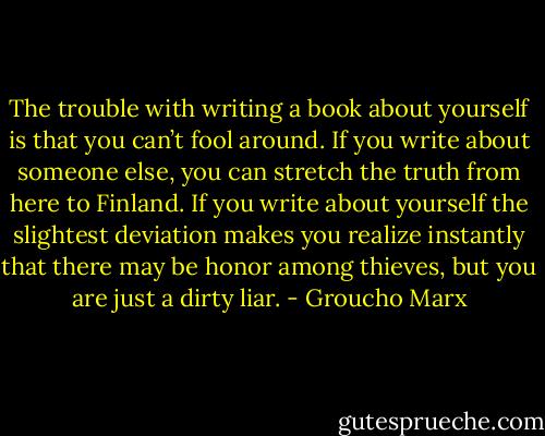 The trouble with writing a book about yourself is that you can’t fool around. If you write about someone else, you can stretch the truth from here to Finland. If you write about yourself the slightest deviation makes you realize instantly that there may be honor among thieves, but you are just a dirty liar. - Groucho Marx