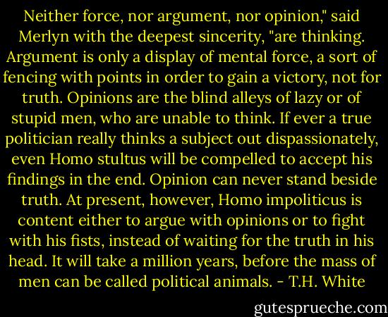 Neither force, nor argument, nor opinion," said Merlyn with the deepest sincerity, "are thinking. Argument is only a display of mental force, a sort of fencing with points in order to gain a victory, not for truth. Opinions are the blind alleys of lazy or of stupid men, who are unable to think. If ever a true politician really thinks a subject out dispassionately, even Homo stultus will be compelled to accept his findings in the end. Opinion can never stand beside truth. At present, however, Homo impoliticus is content either to argue with opinions or to fight with his fists, instead of waiting for the truth in his head. It will take a million years, before the mass of men can be called political animals. - T.H. White