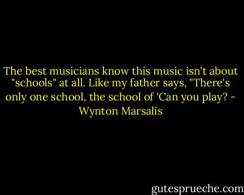 The best musicians know this music isn't about "schools" at all. Like my father says, "There's only one school, the school of 'Can you play? - Wynton Marsalis