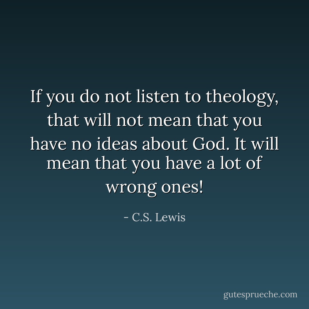 If you do not listen to theology, that will not mean that you have no ideas about God. It will mean that you have a lot of wrong ones! - C.S. Lewis