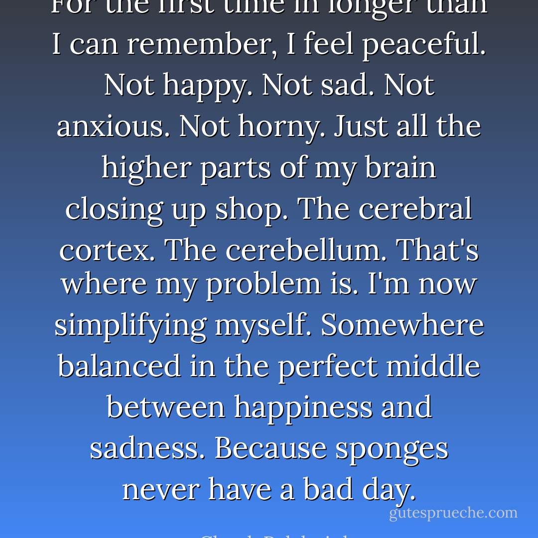For the first time in longer than I can remember, I feel peaceful. Not happy. Not sad. Not anxious. Not horny. Just all the higher parts of my brain closing up shop. The cerebral cortex. The cerebellum. That's where my problem is. I'm now simplifying myself. Somewhere balanced in the perfect middle between happiness and sadness. Because sponges never have a bad day. - Chuck Palahniuk