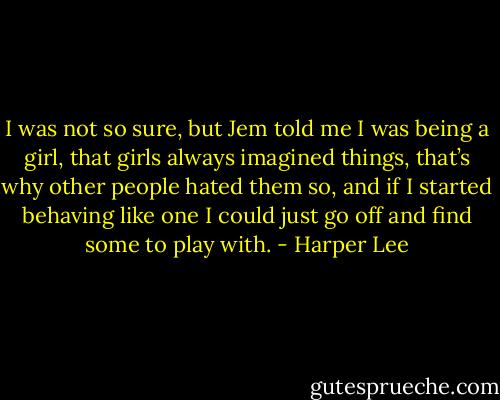 I was not so sure, but Jem told me I was being a girl, that girls always imagined things, that’s why other people hated them so, and if I started behaving like one I could just go off and find some to play with. - Harper Lee