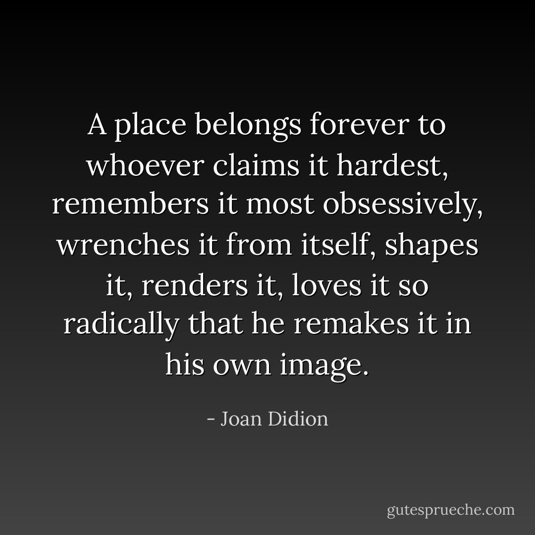 A place belongs forever to whoever claims it hardest, remembers it most obsessively, wrenches it from itself, shapes it, renders it, loves it so radically that he remakes it in his own image. - Joan Didion