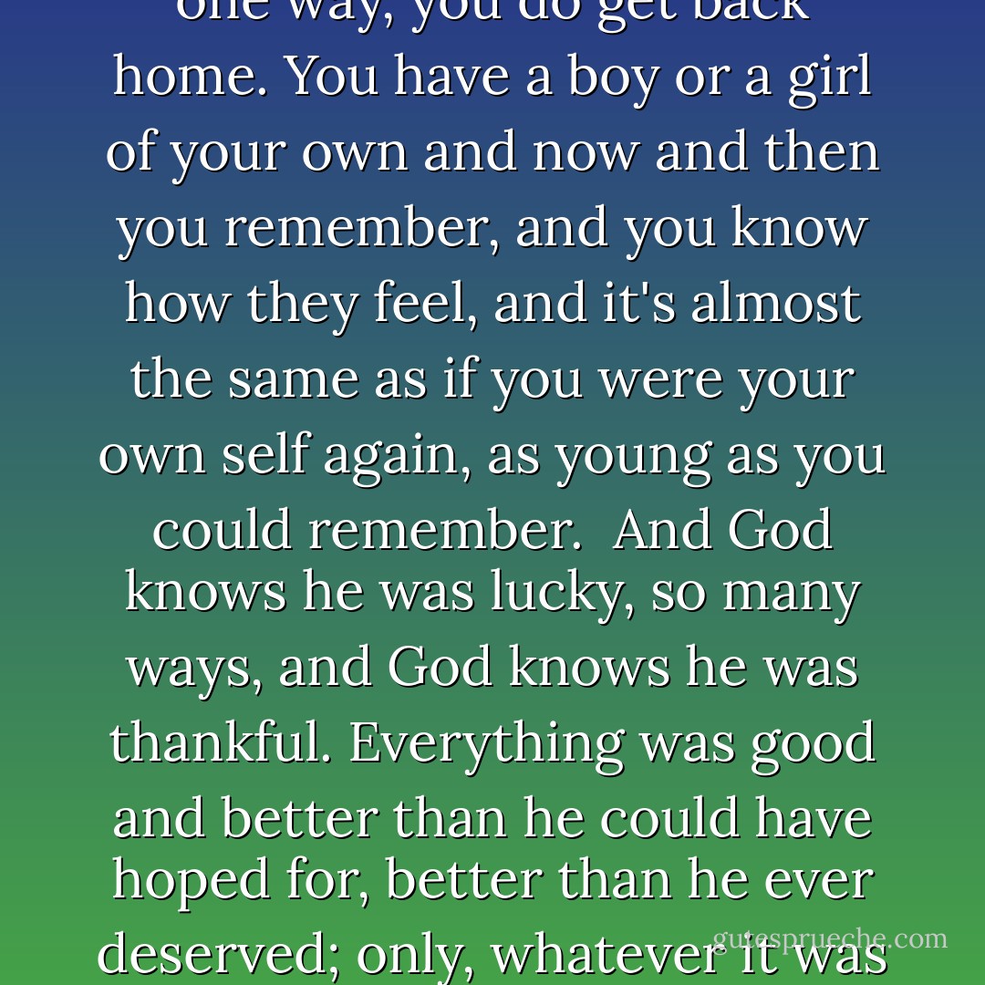 How far we all come. How far we all come away from ourselves. So far, so much between, you can never go home again. You can go home, it's good to go home, but you never really get all the way home again in your life. And what's it all for? All I tried to be, all I ever wanted and went away for, what's it all for?<br /><br />Just one way, you do get back home. You have a boy or a girl of your own and now and then you remember, and you know how they feel, and it's almost the same as if you were your own self again, as young as you could remember.<br /><br />And God knows he was lucky, so many ways, and God knows he was thankful. Everything was good and better than he could have hoped for, better than he ever deserved; only, whatever it was and however good it was, it wasn't what you once had been, and had lost, and could never have again, and once in a while, once in a long time, you remembered, and knew how far you were away, and it hit you hard enough, that little while it lasted, to break your heart. - James Agee