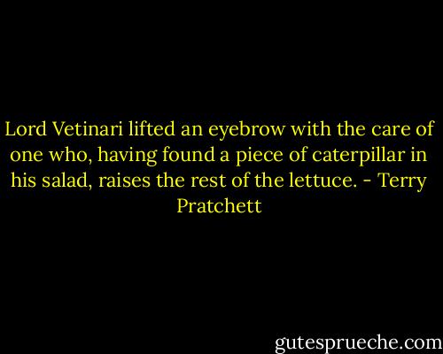 Lord Vetinari lifted an eyebrow with the care of one who, having found a piece of caterpillar in his salad, raises the rest of the lettuce. - Terry Pratchett