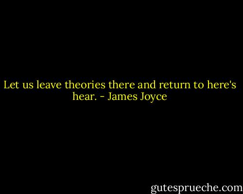 Let us leave theories there and return to here's hear. - James Joyce