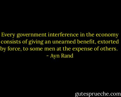 Every government interference in the economy consists of giving an unearned benefit, extorted by force, to some men at the expense of others.  - Ayn Rand