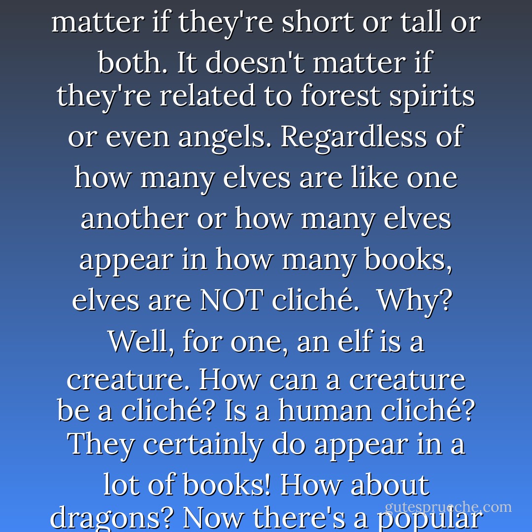 As an opener, I'd like to state that elves are certainly NOT cliché. It doesn't matter if they all have pointy ears, or they all live a long time, or even if they all like forests. It doesn't matter if they're short or tall or both. It doesn't matter if they're related to forest spirits or even angels. Regardless of how many elves are like one another or how many elves appear in how many books, elves are NOT cliché.<br /><br />Why?<br /><br />Well, for one, an elf is a creature. How can a creature be a cliché? Is a human cliché? They certainly do appear in a lot of books! How about dragons? Now there's a popular subject! Are dragons cliché as well? Well what about vampires too? Or werewolves? Or bats? Or rabbits? Or mice? Or owls? Or crows? Cats?? - Robert Fanney