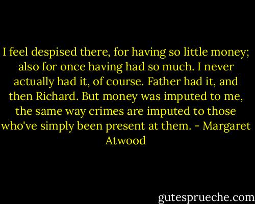 I feel despised there, for having so little money; also for once having had so much. I never actually had it, of course. Father had it, and then Richard. But money was imputed to me, the same way crimes are imputed to those who've simply been present at them. - Margaret Atwood