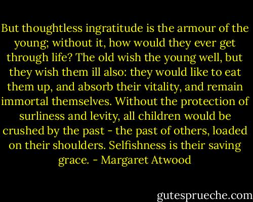 But thoughtless ingratitude is the armour of the young; without it, how would they ever get through life? The old wish the young well, but they wish them ill also: they would like to eat them up, and absorb their vitality, and remain immortal themselves. Without the protection of surliness and levity, all children would be crushed by the past - the past of others, loaded on their shoulders. Selfishness is their saving grace. - Margaret Atwood