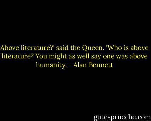 Above literature?' said the Queen. 'Who is above literature? You might as well say one was above humanity. - Alan Bennett