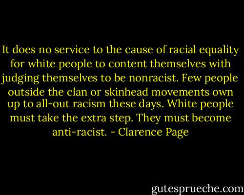 It does no service to the cause of racial equality for white people to content themselves with judging themselves to be nonracist. Few people outside the clan or skinhead movements own up to all-out racism these days. White people must take the extra step. They must become anti-racist. - Clarence Page