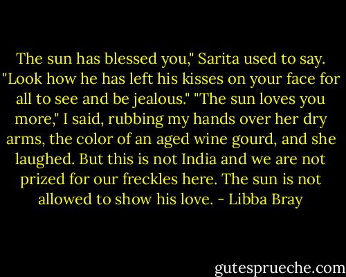 The sun has blessed you," Sarita used to say. "Look how he has left his kisses on your face for all to see and be jealous."<br />"The sun loves you more," I said, rubbing my hands over her dry arms, the color of an aged wine gourd, and she laughed.<br />But this is not India and we are not prized for our freckles here. The sun is not allowed to show his love. - Libba Bray