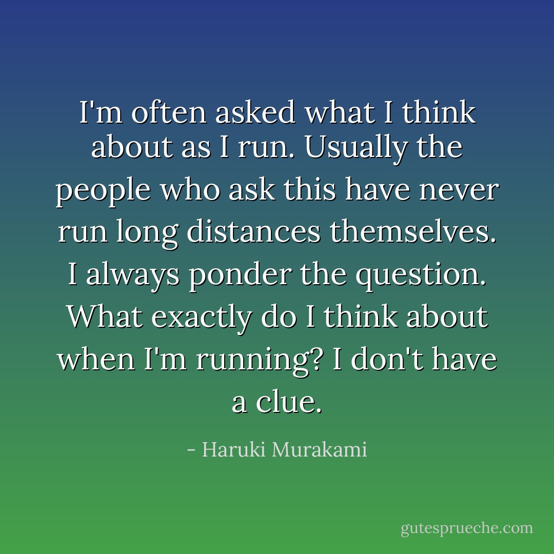 I'm often asked what I think about as I run. Usually the people who ask this have never run long distances themselves. I always ponder the question. What exactly do I think about when I'm running? I don't have a clue. - Haruki Murakami