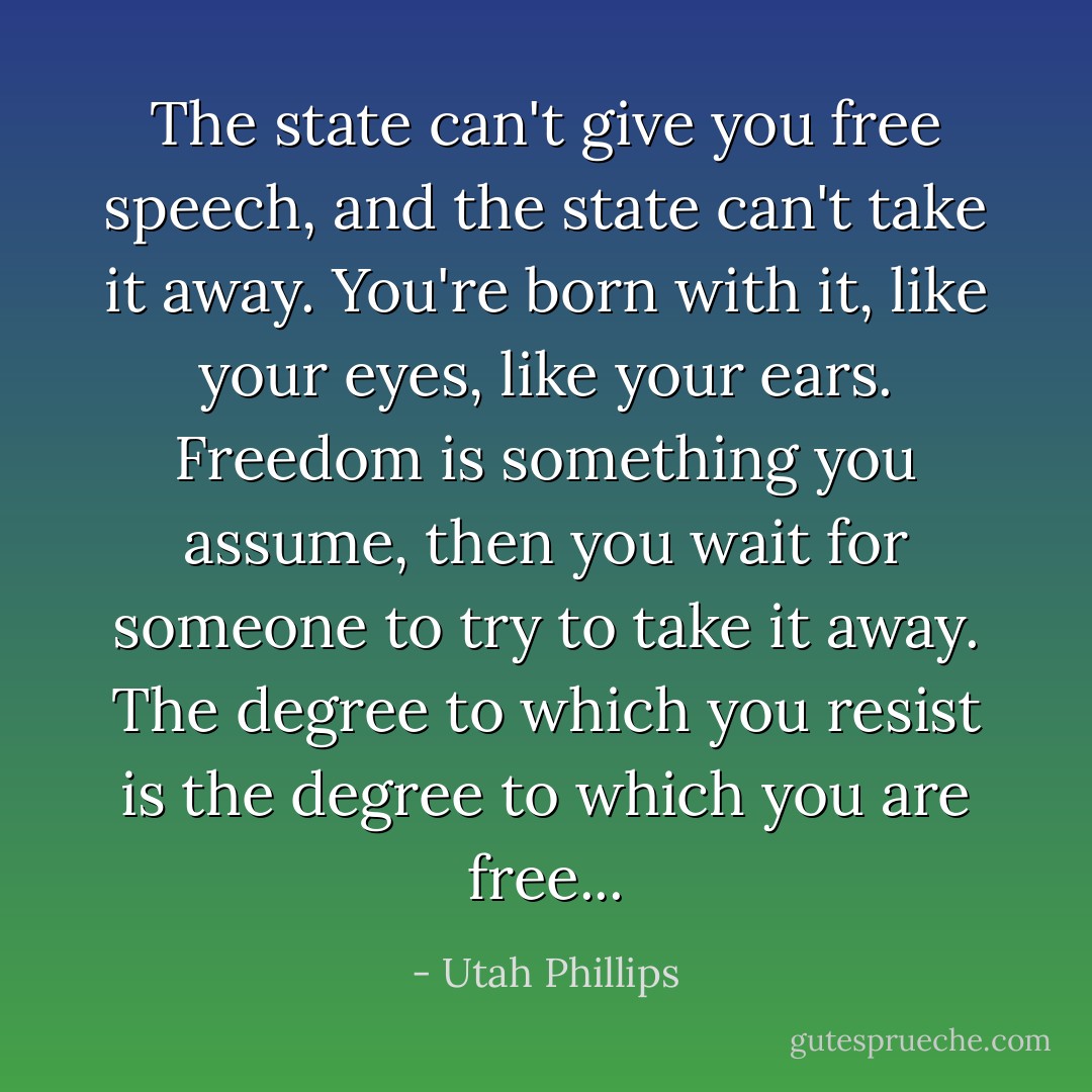 The state can't give you free speech, and the state can't take it away. You're born with it, like your eyes, like your ears. Freedom is something you assume, then you wait for someone to try to take it away. The degree to which you resist is the degree to which you are free... - Utah Phillips